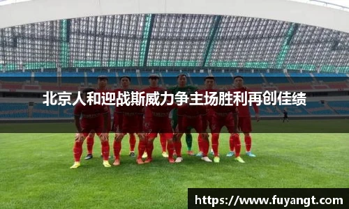 北京人和迎战斯威力争主场胜利再创佳绩